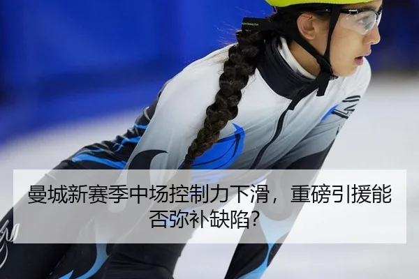 曼城新赛季中场控制力下滑，重磅引援能否弥补缺陷？